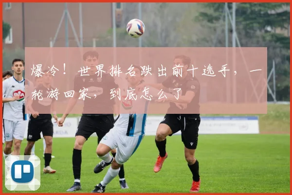 爆冷!世界排名跌出前十选手,一轮游回家,到底怎么了