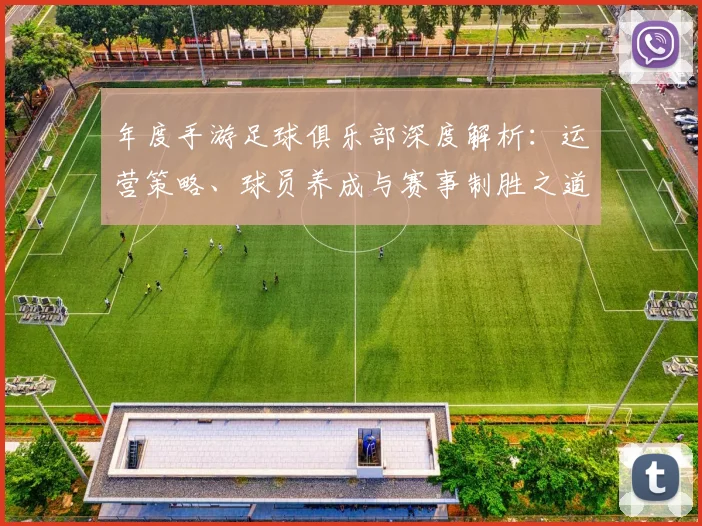年度手游足球俱乐部深度解析：运营策略、球员养成与赛事制胜之道