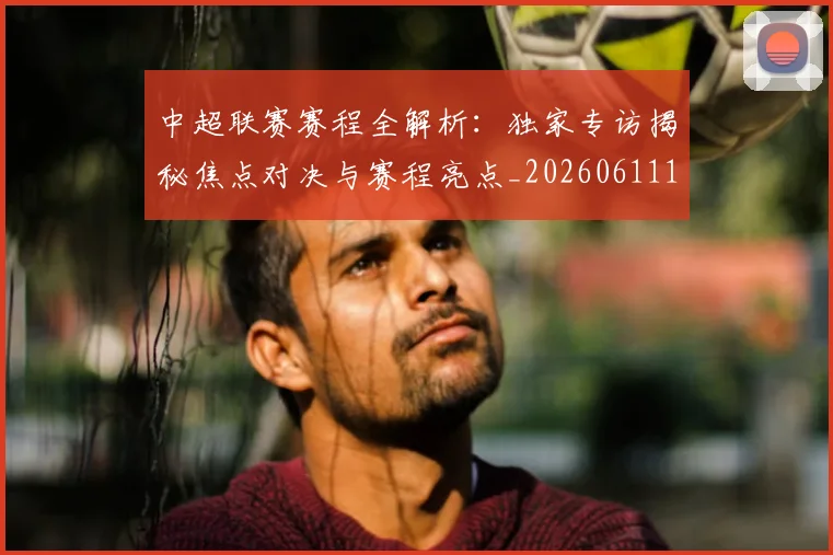 中超联赛赛程全解析：独家专访揭秘焦点对决与赛程亮点_20260611140902