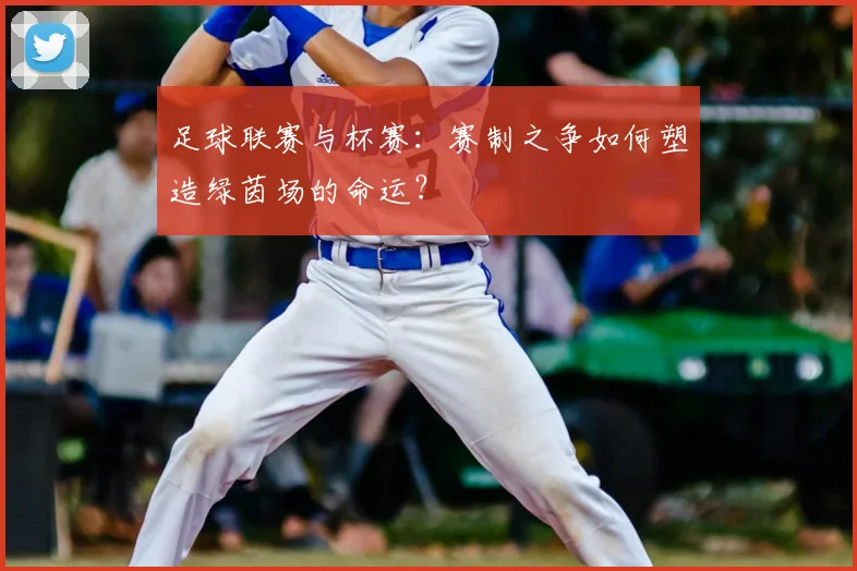 足球联赛与杯赛:赛制之争如何塑造绿茵场的命运?