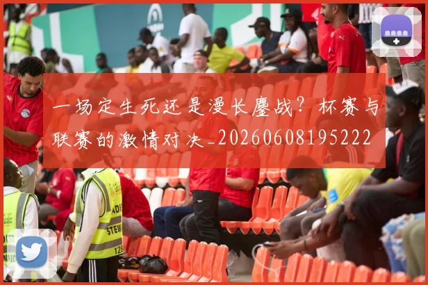 一场定生死还是漫长鏖战？杯赛与联赛的激情对决_20260608195222