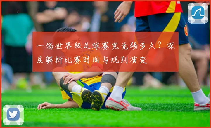 一场世界级足球赛究竟踢多久？深度解析比赛时间与规则演变