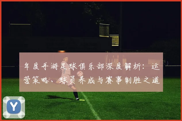年度手游足球俱乐部深度解析：运营策略、球员养成与赛事制胜之道