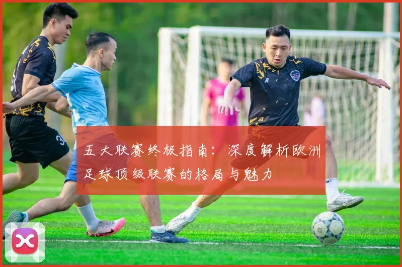 五大联赛终极指南：深度解析欧洲足球顶级联赛的格局与魅力