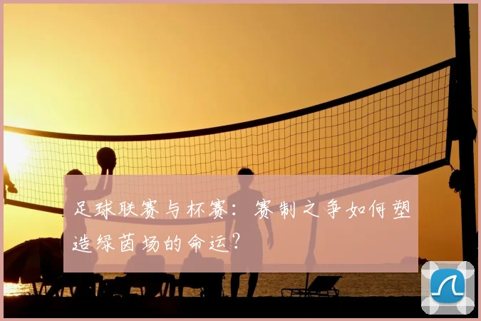 足球联赛与杯赛:赛制之争如何塑造绿茵场的命运?